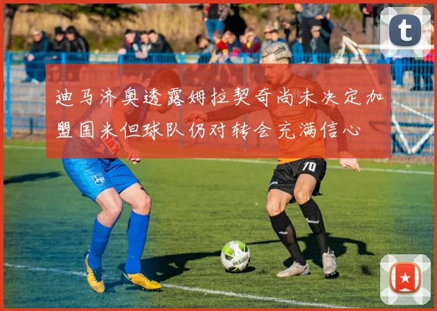迪马济奥透露姆拉契奇尚未决定加盟国米但球队仍对转会充满信心