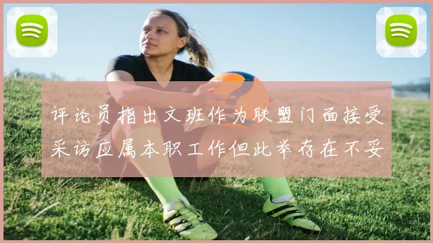 评论员指出文班作为联盟门面接受采访应属本职工作但此举存在不妥之处
