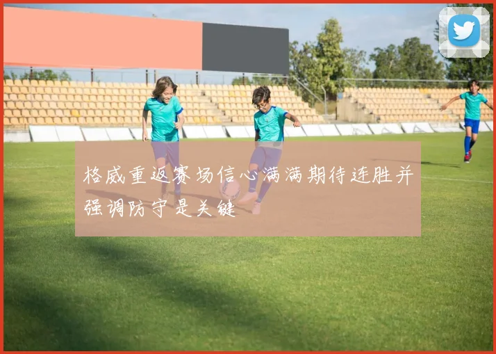 格威重返赛场信心满满期待连胜并强调防守是关键