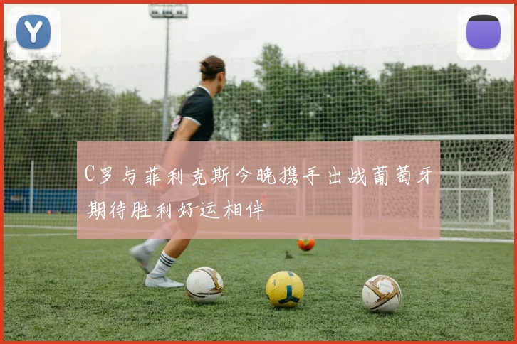 C罗与菲利克斯今晚携手出战葡萄牙期待胜利好运相伴