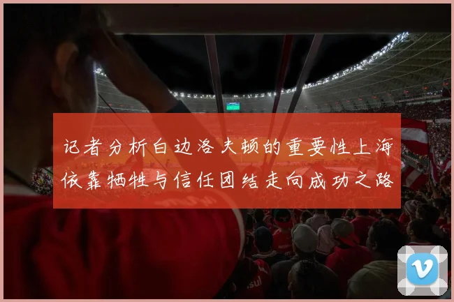 记者分析白边洛夫顿的重要性上海依靠牺牲与信任团结走向成功之路