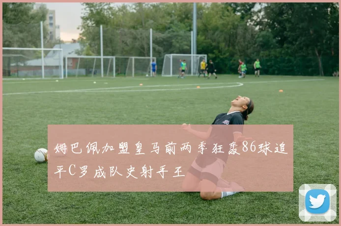 姆巴佩加盟皇马前两季狂轰86球追平C罗成队史射手王