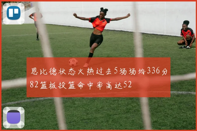 恩比德状态火热过去5场场均336分82篮板投篮命中率高达52