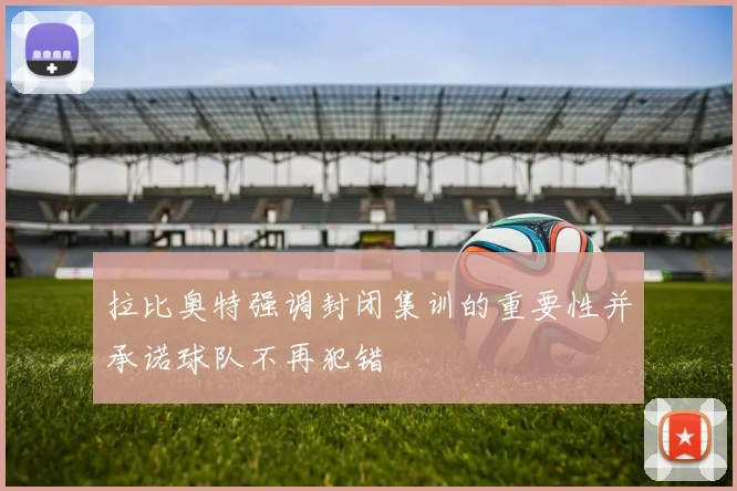 拉比奥特强调封闭集训的重要性并承诺球队不再犯错