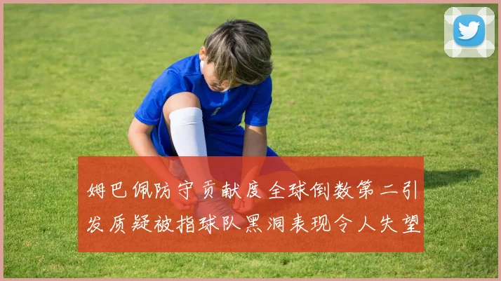 姆巴佩防守贡献度全球倒数第二引发质疑被指球队黑洞表现令人失望