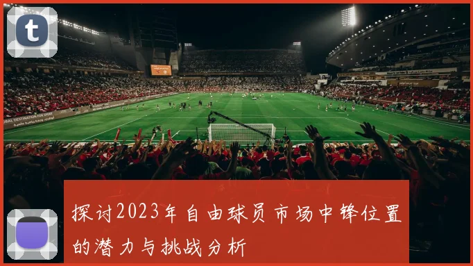 探讨2023年自由球员市场中锋位置的潜力与挑战分析